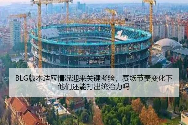 BLG版本适应情况迎来关键考验，赛场节奏变化下他们还能打出统治力吗