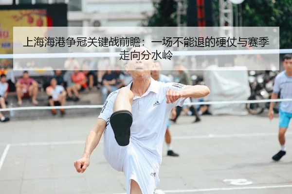 上海海港争冠关键战前瞻：一场不能退的硬仗与赛季走向分水岭